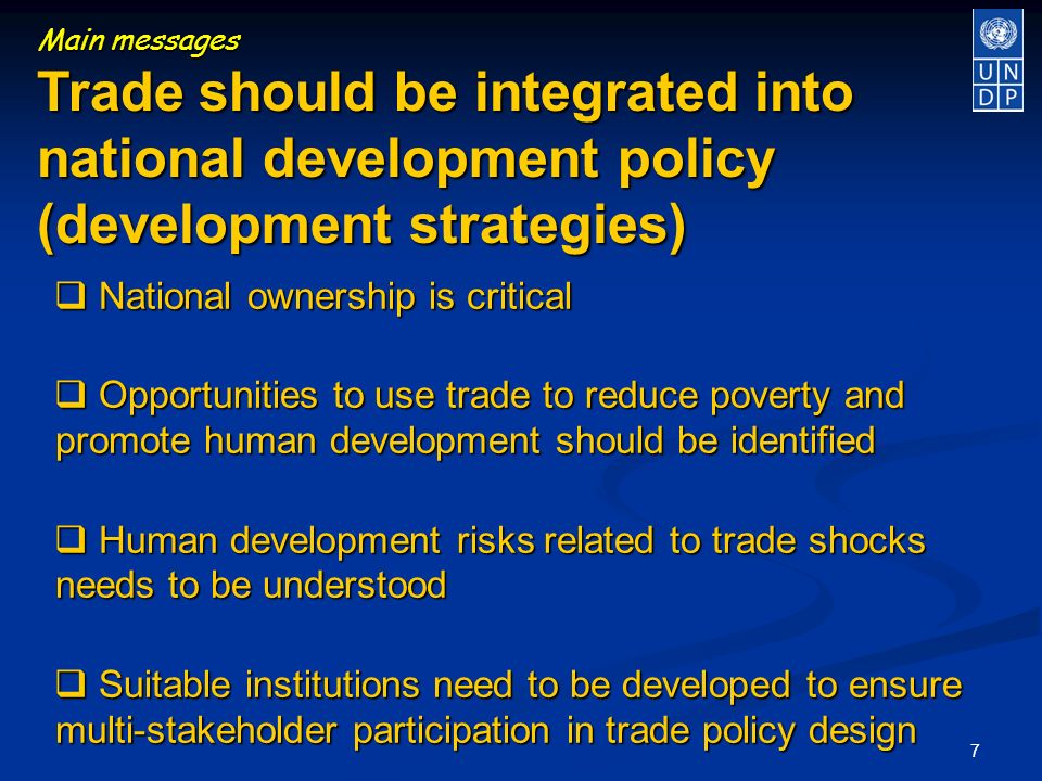 7 Main messages Trade should be integrated into national development policy (development strategies) National ownership is critical National ownership is critical Opportunities to use trade to reduce poverty and promote human development should be identified Opportunities to use trade to reduce poverty and promote human development should be identified Human development risks related to trade shocks needs to be understood Human development risks related to trade shocks needs to be understood Suitable institutions need to be developed to ensure multi-stakeholder participation in trade policy design Suitable institutions need to be developed to ensure multi-stakeholder participation in trade policy design