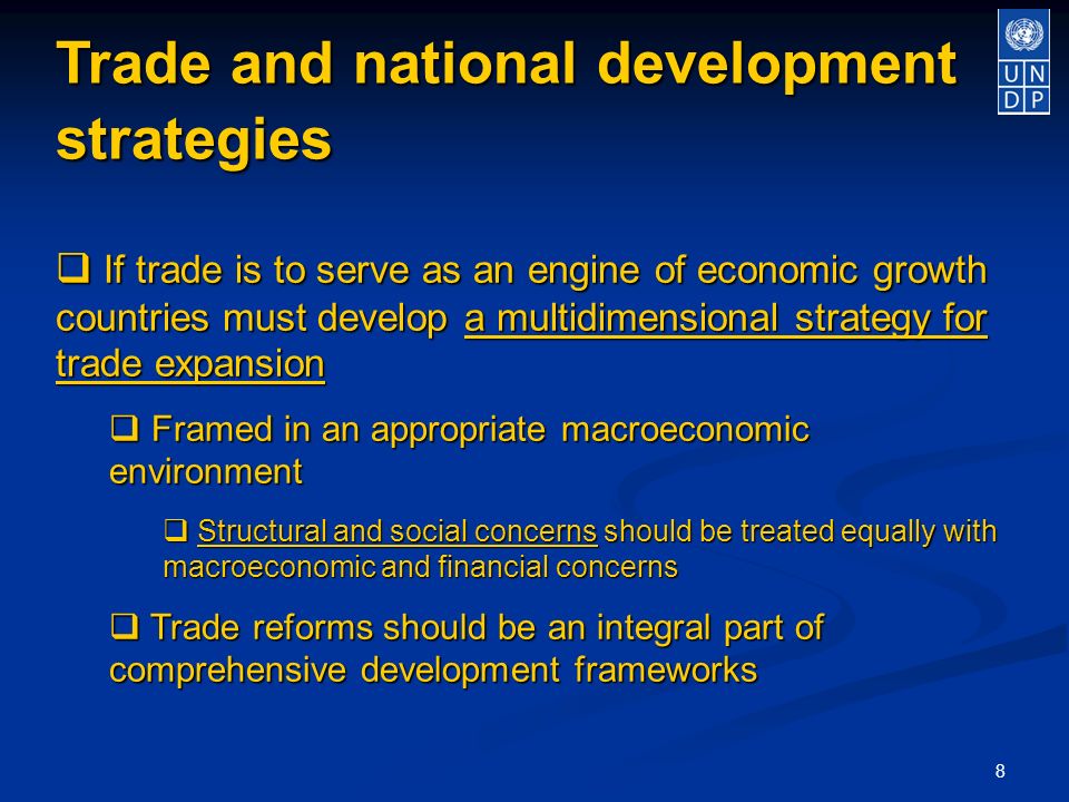 8 Trade and national development strategies If trade is to serve as an engine of economic growth countries must develop a multidimensional strategy for trade expansion If trade is to serve as an engine of economic growth countries must develop a multidimensional strategy for trade expansion Framed in an appropriate macroeconomic environment Framed in an appropriate macroeconomic environment Structural and social concerns should be treated equally with macroeconomic and financial concerns Structural and social concerns should be treated equally with macroeconomic and financial concerns Trade reforms should be an integral part of comprehensive development frameworks Trade reforms should be an integral part of comprehensive development frameworks