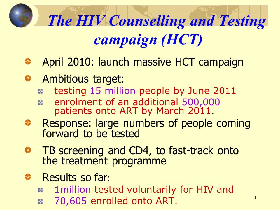 4 The HIV Counselling and Testing campaign (HCT) April 2010: launch massive HCT campaign Ambitious target: testing 15 million people by June 2011 enrolment of an additional 500,000 patients onto ART by March 2011.