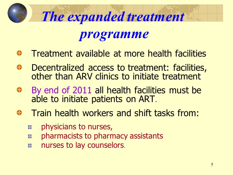 5 The expanded treatment programme Treatment available at more health facilities Decentralized access to treatment: facilities, other than ARV clinics to initiate treatment By end of 2011 all health facilities must be able to initiate patients on ART.