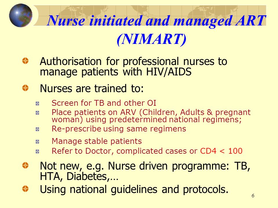6 Nurse initiated and managed ART (NIMART) Authorisation for professional nurses to manage patients with HIV/AIDS Nurses are trained to: Screen for TB and other OI Place patients on ARV (Children, Adults & pregnant woman) using predetermined national regimens; Re-prescribe using same regimens Manage stable patients Refer to Doctor, complicated cases or CD4 < 100 Not new, e.g.