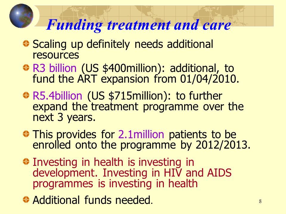 8 Funding treatment and care Scaling up definitely needs additional resources R3 billion (US $400million): additional, to fund the ART expansion from 01/04/2010.