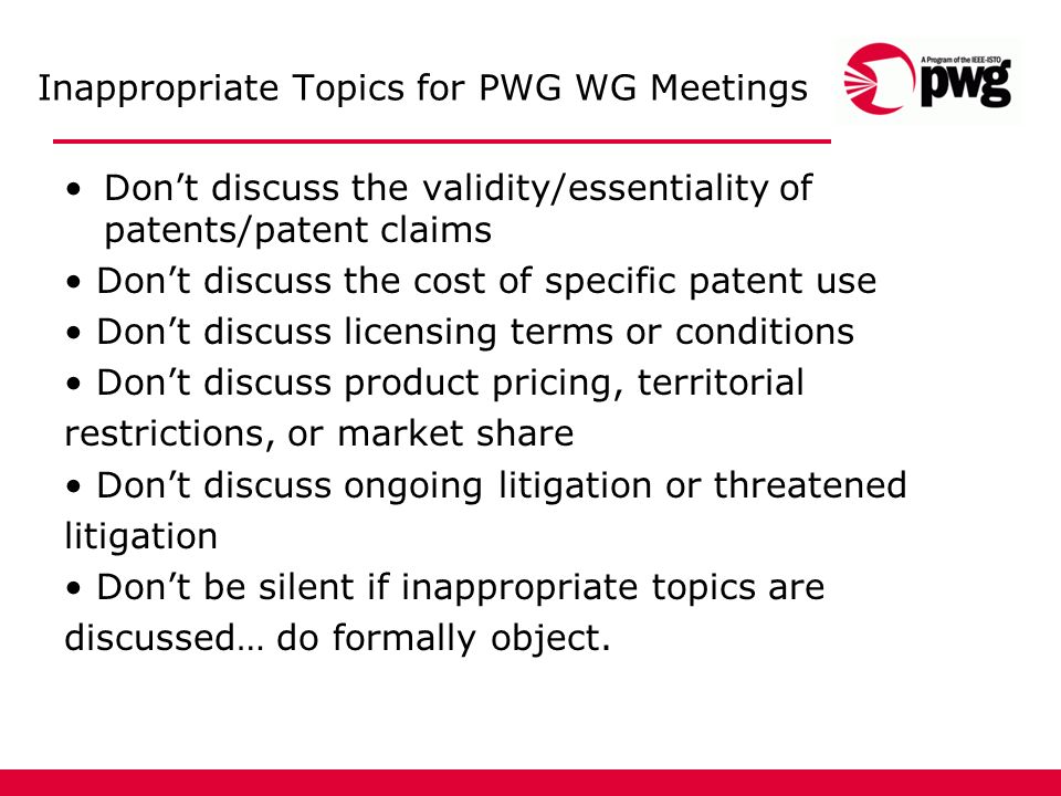Inappropriate Topics for PWG WG Meetings Dont discuss the validity/essentiality of patents/patent claims Dont discuss the cost of specific patent use Dont discuss licensing terms or conditions Dont discuss product pricing, territorial restrictions, or market share Dont discuss ongoing litigation or threatened litigation Dont be silent if inappropriate topics are discussed… do formally object.