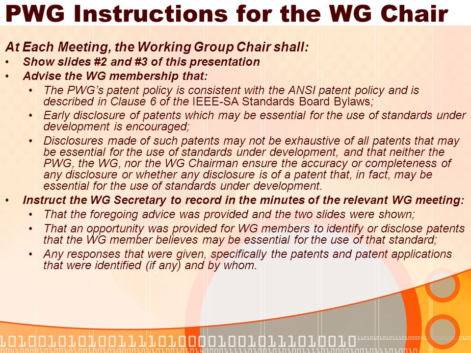 PWG Instructions for the WG Chair At Each Meeting, the Working Group Chair shall: Show slides #2 and #3 of this presentation Advise the WG membership that: The PWGs patent policy is consistent with the ANSI patent policy and is described in Clause 6 of the IEEE-SA Standards Board Bylaws; Early disclosure of patents which may be essential for the use of standards under development is encouraged; Disclosures made of such patents may not be exhaustive of all patents that may be essential for the use of standards under development, and that neither the PWG, the WG, nor the WG Chairman ensure the accuracy or completeness of any disclosure or whether any disclosure is of a patent that, in fact, may be essential for the use of standards under development.
