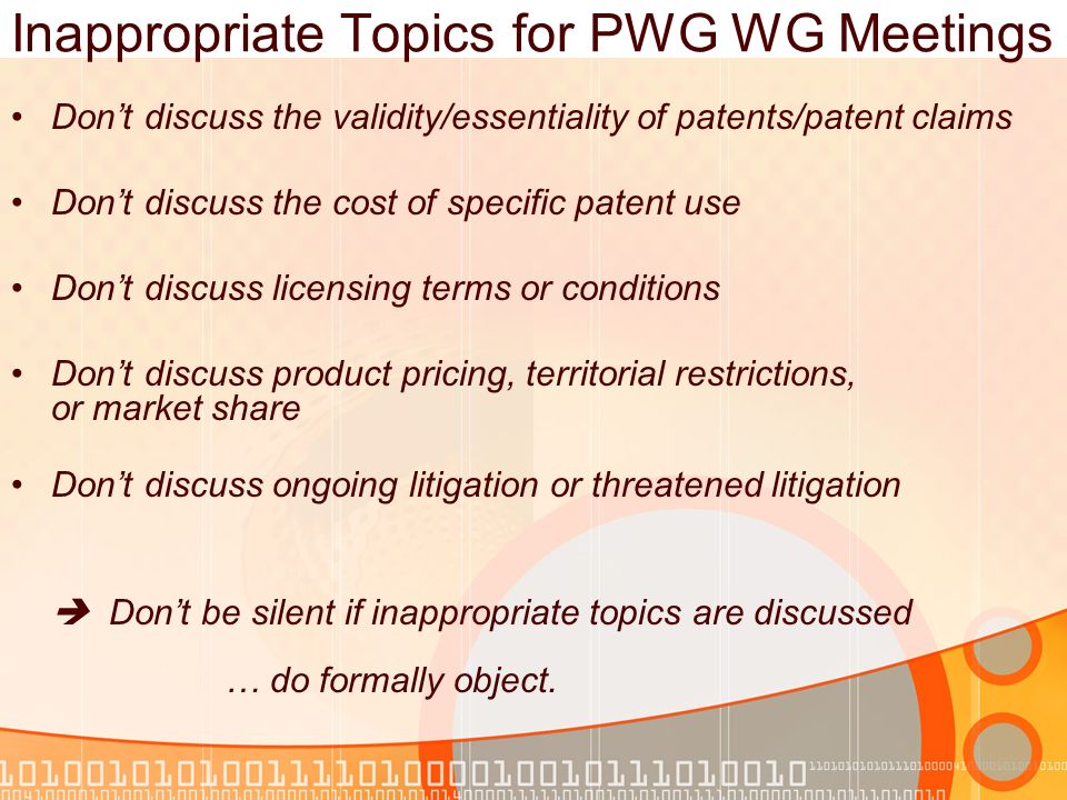 Inappropriate Topics for PWG WG Meetings Dont discuss the validity/essentiality of patents/patent claims Dont discuss the cost of specific patent use Dont discuss licensing terms or conditions Dont discuss product pricing, territorial restrictions, or market share Dont discuss ongoing litigation or threatened litigation Dont be silent if inappropriate topics are discussed … do formally object.