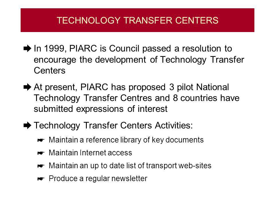 TECHNOLOGY TRANSFER CENTERS In 1999, PIARC is Council passed a resolution to encourage the development of Technology Transfer Centers At present, PIARC has proposed 3 pilot National Technology Transfer Centres and 8 countries have submitted expressions of interest Technology Transfer Centers Activities: Maintain a reference library of key documents Maintain Internet access Maintain an up to date list of transport web-sites Produce a regular newsletter