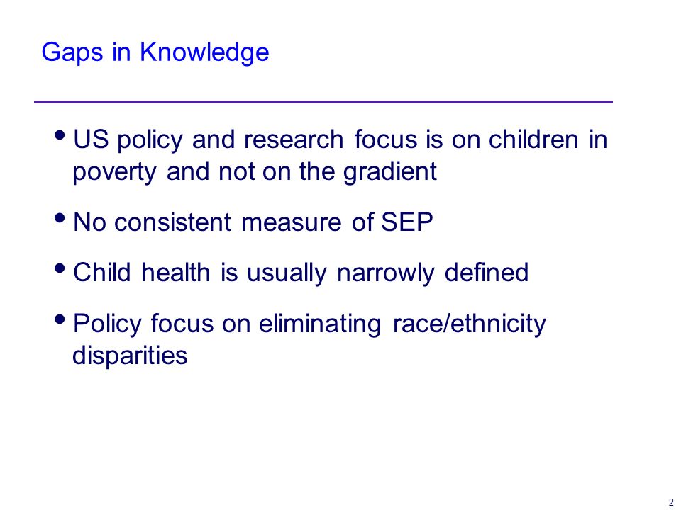 2 Gaps in Knowledge US policy and research focus is on children in poverty and not on the gradient No consistent measure of SEP Child health is usually narrowly defined Policy focus on eliminating race/ethnicity disparities