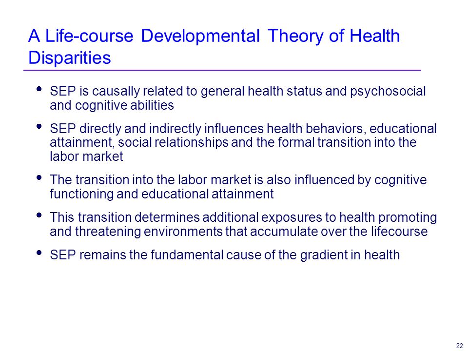 22 A Life-course Developmental Theory of Health Disparities SEP is causally related to general health status and psychosocial and cognitive abilities SEP directly and indirectly influences health behaviors, educational attainment, social relationships and the formal transition into the labor market The transition into the labor market is also influenced by cognitive functioning and educational attainment This transition determines additional exposures to health promoting and threatening environments that accumulate over the lifecourse SEP remains the fundamental cause of the gradient in health