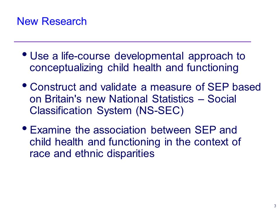 3 New Research Use a life-course developmental approach to conceptualizing child health and functioning Construct and validate a measure of SEP based on Britain s new National Statistics – Social Classification System (NS-SEC) Examine the association between SEP and child health and functioning in the context of race and ethnic disparities