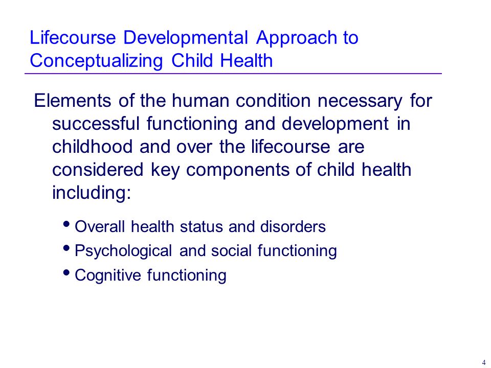 4 Lifecourse Developmental Approach to Conceptualizing Child Health Elements of the human condition necessary for successful functioning and development in childhood and over the lifecourse are considered key components of child health including: Overall health status and disorders Psychological and social functioning Cognitive functioning