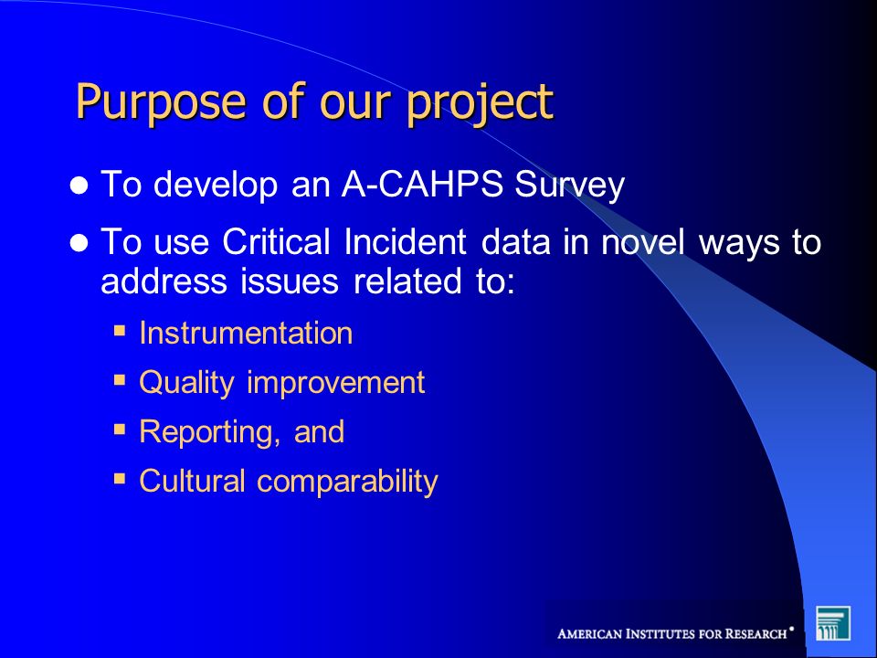 Purpose of our project To develop an A-CAHPS Survey To use Critical Incident data in novel ways to address issues related to: Instrumentation Quality improvement Reporting, and Cultural comparability