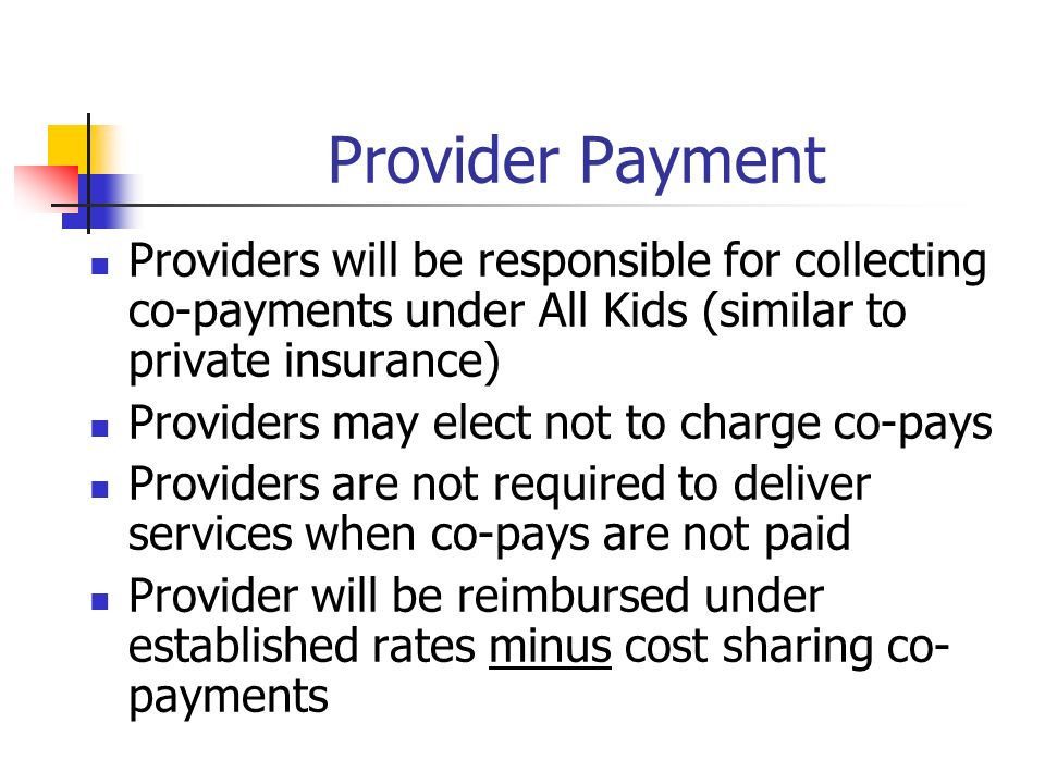 Provider Payment Providers will be responsible for collecting co-payments under All Kids (similar to private insurance) Providers may elect not to charge co-pays Providers are not required to deliver services when co-pays are not paid Provider will be reimbursed under established rates minus cost sharing co- payments