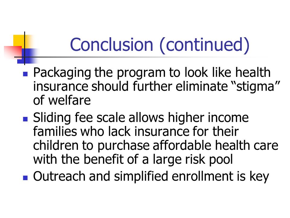 Conclusion (continued) Packaging the program to look like health insurance should further eliminate stigma of welfare Sliding fee scale allows higher income families who lack insurance for their children to purchase affordable health care with the benefit of a large risk pool Outreach and simplified enrollment is key