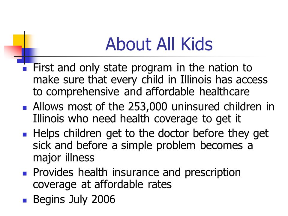 About All Kids First and only state program in the nation to make sure that every child in Illinois has access to comprehensive and affordable healthcare Allows most of the 253,000 uninsured children in Illinois who need health coverage to get it Helps children get to the doctor before they get sick and before a simple problem becomes a major illness Provides health insurance and prescription coverage at affordable rates Begins July 2006