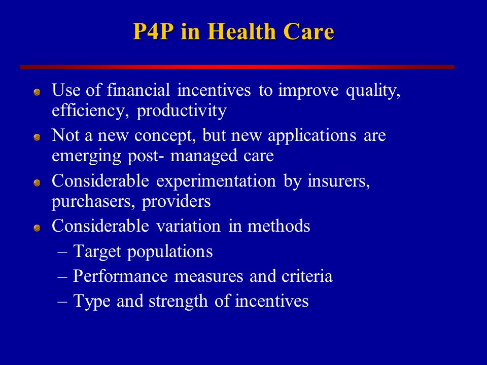 P4P in Health Care Use of financial incentives to improve quality, efficiency, productivity Not a new concept, but new applications are emerging post- managed care Considerable experimentation by insurers, purchasers, providers Considerable variation in methods –Target populations –Performance measures and criteria –Type and strength of incentives