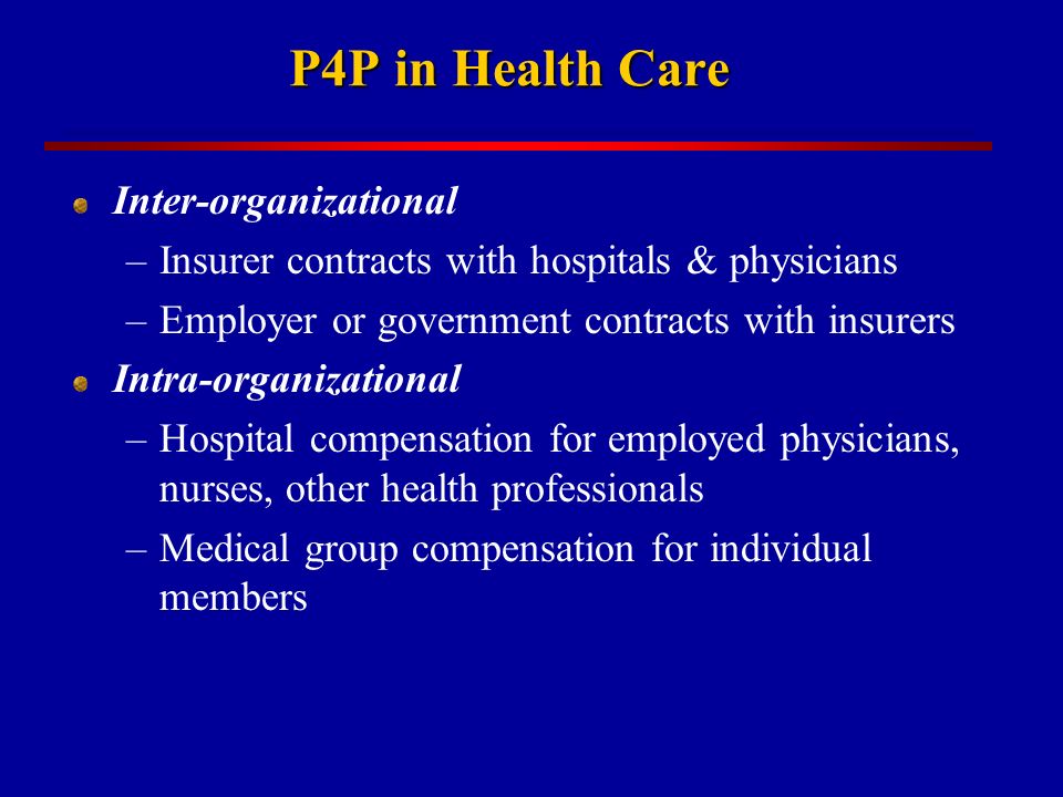 P4P in Health Care Inter-organizational –Insurer contracts with hospitals & physicians –Employer or government contracts with insurers Intra-organizational –Hospital compensation for employed physicians, nurses, other health professionals –Medical group compensation for individual members