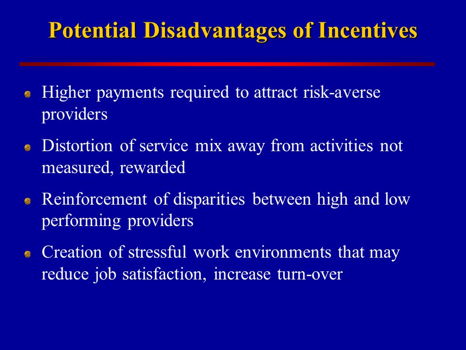 Potential Disadvantages of Incentives Higher payments required to attract risk-averse providers Distortion of service mix away from activities not measured, rewarded Reinforcement of disparities between high and low performing providers Creation of stressful work environments that may reduce job satisfaction, increase turn-over