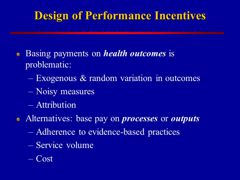 Design of Performance Incentives Basing payments on health outcomes is problematic: –Exogenous & random variation in outcomes –Noisy measures –Attribution Alternatives: base pay on processes or outputs –Adherence to evidence-based practices –Service volume –Cost