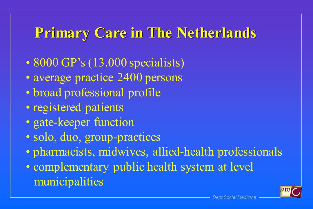 Dept Social Medicine Primary Care in The Netherlands 8000 GPs ( specialists) average practice 2400 persons broad professional profile registered patients gate-keeper function solo, duo, group-practices pharmacists, midwives, allied-health professionals complementary public health system at level municipalities