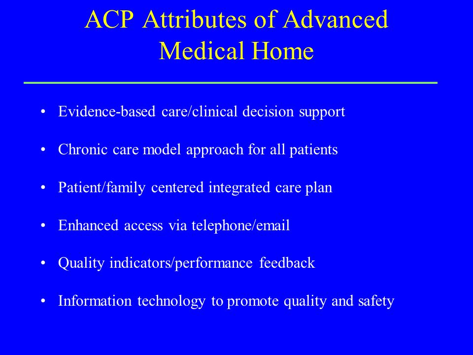 ACP Attributes of Advanced Medical Home Evidence-based care/clinical decision support Chronic care model approach for all patients Patient/family centered integrated care plan Enhanced access via telephone/ Quality indicators/performance feedback Information technology to promote quality and safety