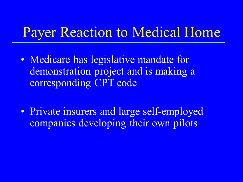 Payer Reaction to Medical Home Medicare has legislative mandate for demonstration project and is making a corresponding CPT code Private insurers and large self-employed companies developing their own pilots
