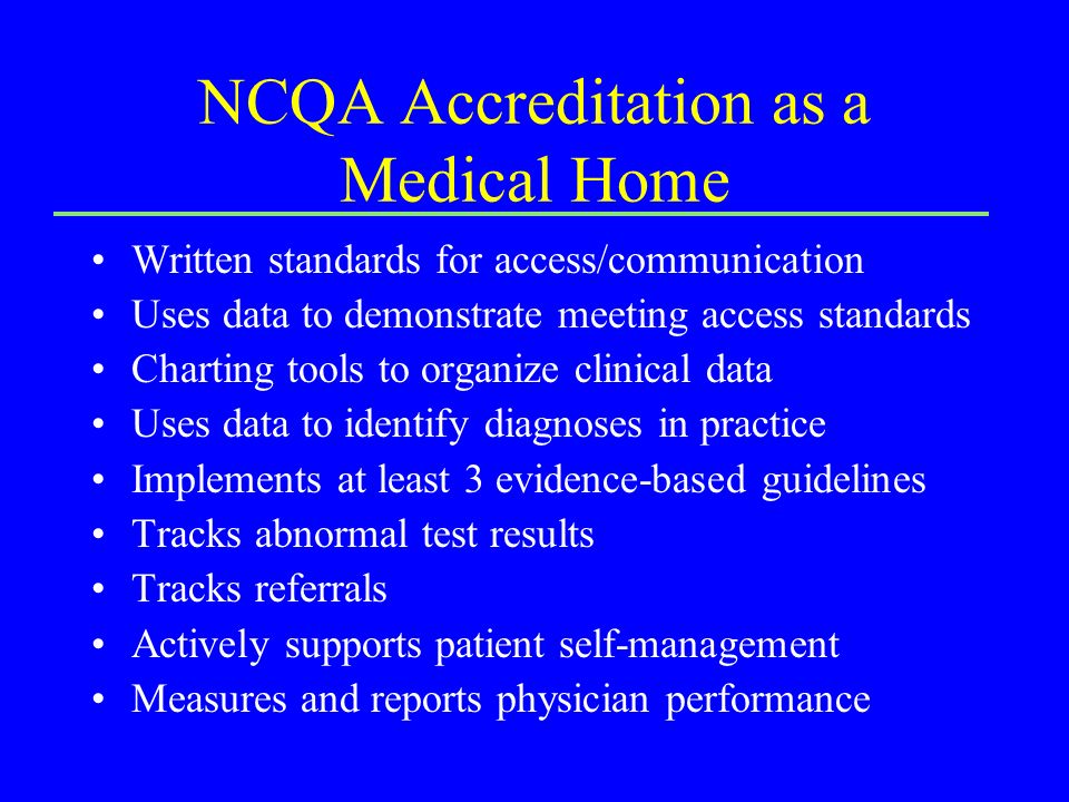 NCQA Accreditation as a Medical Home Written standards for access/communication Uses data to demonstrate meeting access standards Charting tools to organize clinical data Uses data to identify diagnoses in practice Implements at least 3 evidence-based guidelines Tracks abnormal test results Tracks referrals Actively supports patient self-management Measures and reports physician performance