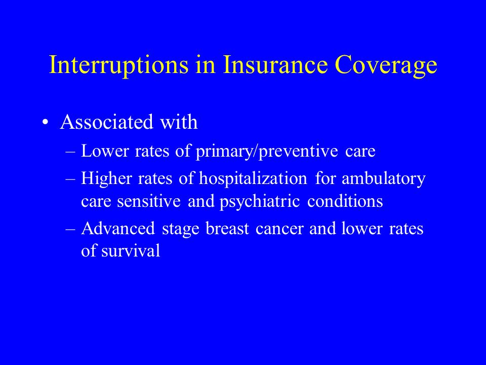 Interruptions in Insurance Coverage Associated with –Lower rates of primary/preventive care –Higher rates of hospitalization for ambulatory care sensitive and psychiatric conditions –Advanced stage breast cancer and lower rates of survival