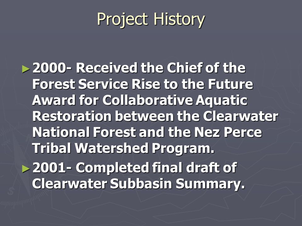 Project History Received the Chief of the Forest Service Rise to the Future Award for Collaborative Aquatic Restoration between the Clearwater National Forest and the Nez Perce Tribal Watershed Program.