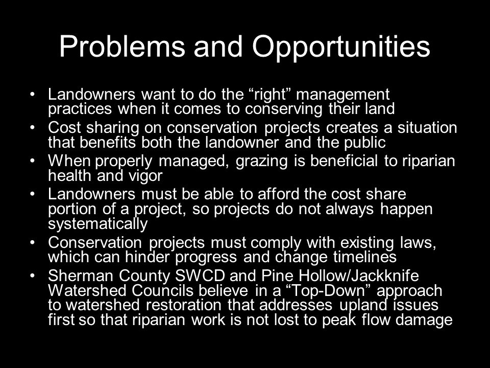 Problems and Opportunities Landowners want to do the right management practices when it comes to conserving their land Cost sharing on conservation projects creates a situation that benefits both the landowner and the public When properly managed, grazing is beneficial to riparian health and vigor Landowners must be able to afford the cost share portion of a project, so projects do not always happen systematically Conservation projects must comply with existing laws, which can hinder progress and change timelines Sherman County SWCD and Pine Hollow/Jackknife Watershed Councils believe in a Top-Down approach to watershed restoration that addresses upland issues first so that riparian work is not lost to peak flow damage