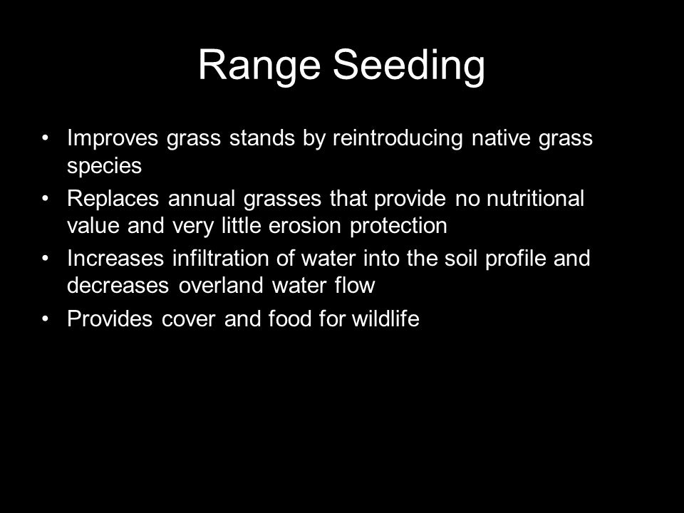 Range Seeding Improves grass stands by reintroducing native grass species Replaces annual grasses that provide no nutritional value and very little erosion protection Increases infiltration of water into the soil profile and decreases overland water flow Provides cover and food for wildlife