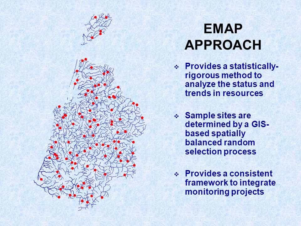 EMAP APPROACH Provides a statistically- rigorous method to analyze the status and trends in resources Sample sites are determined by a GIS- based spatially balanced random selection process Provides a consistent framework to integrate monitoring projects