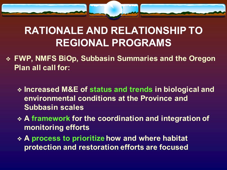 RATIONALE AND RELATIONSHIP TO REGIONAL PROGRAMS FWP, NMFS BiOp, Subbasin Summaries and the Oregon Plan all call for: Increased M&E of status and trends in biological and environmental conditions at the Province and Subbasin scales A framework for the coordination and integration of monitoring efforts A process to prioritize how and where habitat protection and restoration efforts are focused