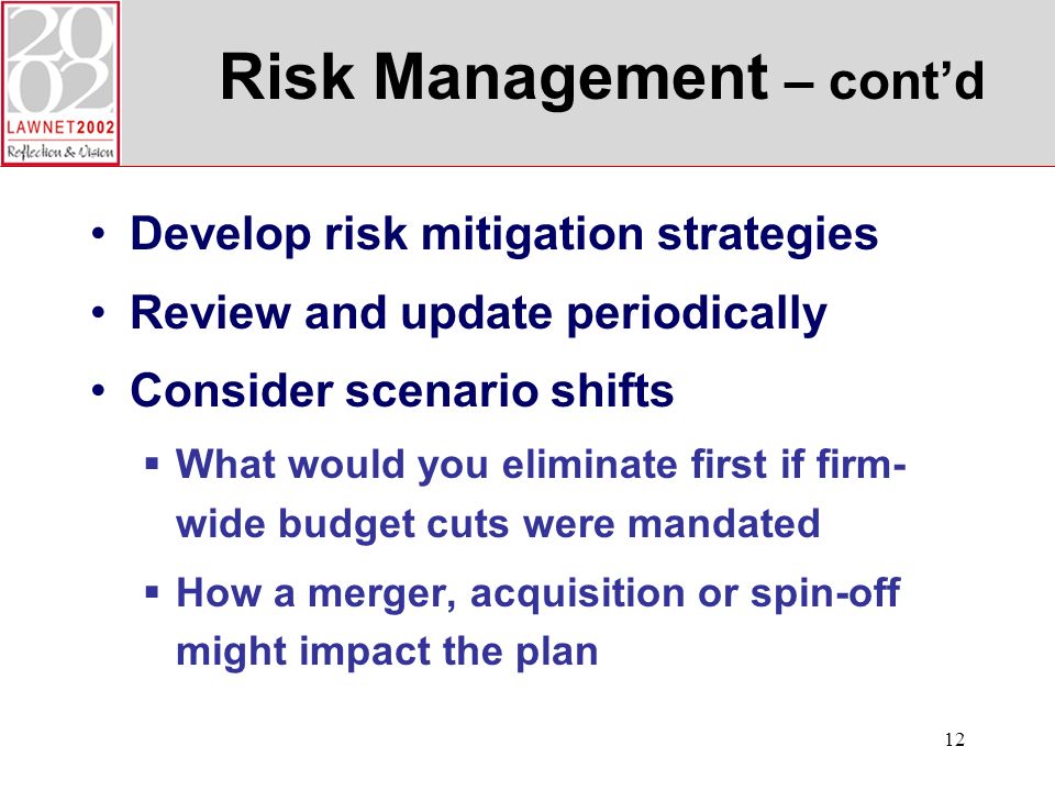 12 Risk Management – contd Develop risk mitigation strategies Review and update periodically Consider scenario shifts What would you eliminate first if firm- wide budget cuts were mandated How a merger, acquisition or spin-off might impact the plan