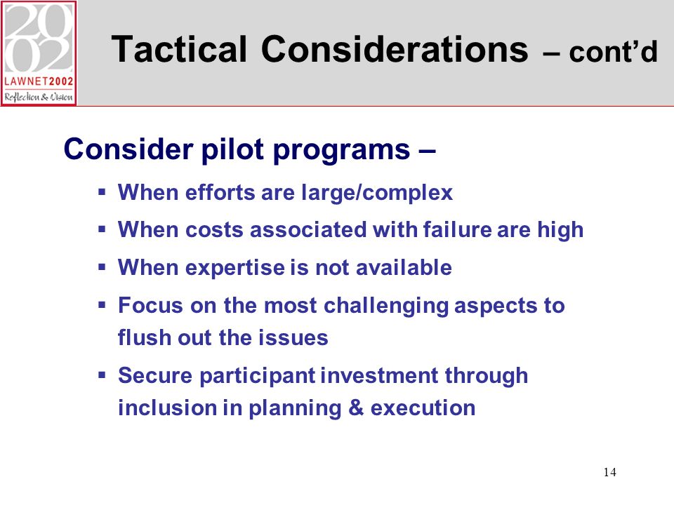 14 Tactical Considerations – contd Consider pilot programs – When efforts are large/complex When costs associated with failure are high When expertise is not available Focus on the most challenging aspects to flush out the issues Secure participant investment through inclusion in planning & execution