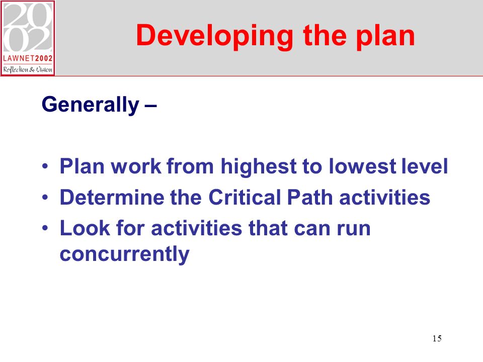 15 Developing the plan Generally – Plan work from highest to lowest level Determine the Critical Path activities Look for activities that can run concurrently