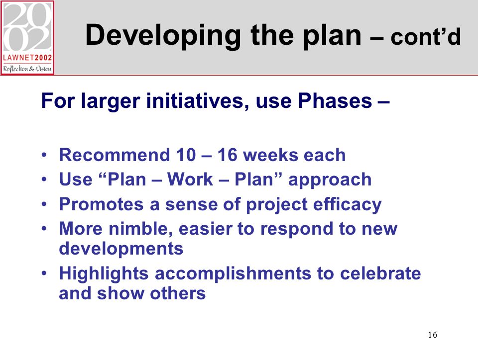 16 Developing the plan – contd For larger initiatives, use Phases – Recommend 10 – 16 weeks each Use Plan – Work – Plan approach Promotes a sense of project efficacy More nimble, easier to respond to new developments Highlights accomplishments to celebrate and show others
