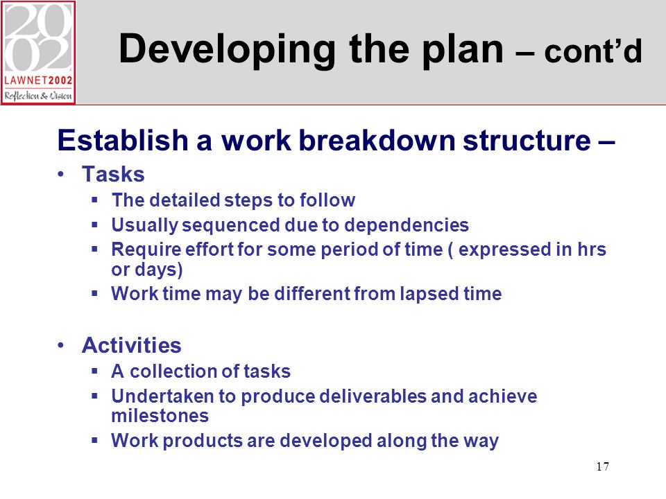 17 Developing the plan – contd Establish a work breakdown structure – Tasks The detailed steps to follow Usually sequenced due to dependencies Require effort for some period of time ( expressed in hrs or days) Work time may be different from lapsed time Activities A collection of tasks Undertaken to produce deliverables and achieve milestones Work products are developed along the way