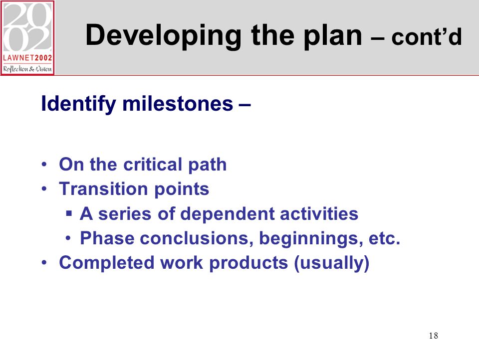 18 Developing the plan – contd Identify milestones – On the critical path Transition points A series of dependent activities Phase conclusions, beginnings, etc.