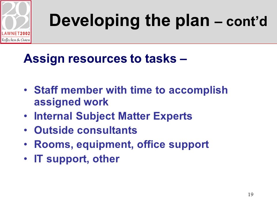 19 Developing the plan – contd Assign resources to tasks – Staff member with time to accomplish assigned work Internal Subject Matter Experts Outside consultants Rooms, equipment, office support IT support, other