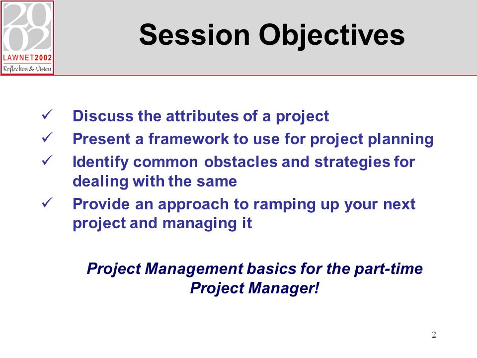 2 Session Objectives Discuss the attributes of a project Present a framework to use for project planning Identify common obstacles and strategies for dealing with the same Provide an approach to ramping up your next project and managing it Project Management basics for the part-time Project Manager!