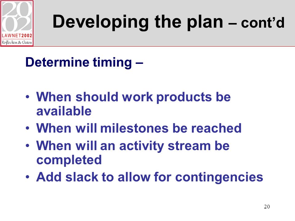 20 Developing the plan – contd Determine timing – When should work products be available When will milestones be reached When will an activity stream be completed Add slack to allow for contingencies