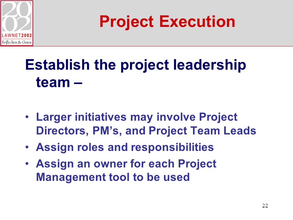 22 Project Execution Establish the project leadership team – Larger initiatives may involve Project Directors, PMs, and Project Team Leads Assign roles and responsibilities Assign an owner for each Project Management tool to be used