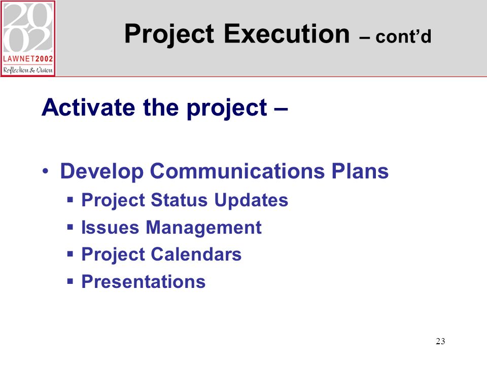 23 Project Execution – contd Activate the project – Develop Communications Plans Project Status Updates Issues Management Project Calendars Presentations