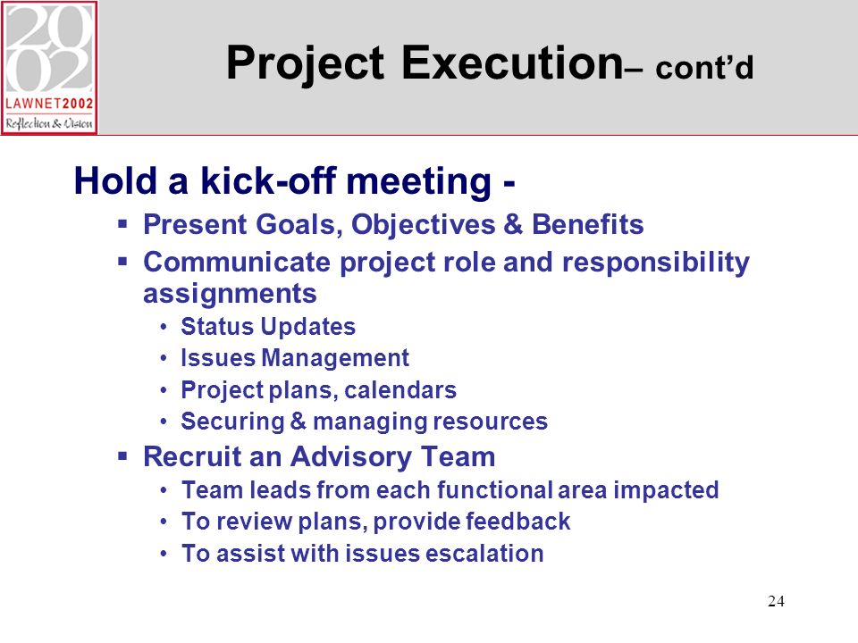 24 Project Execution – contd Hold a kick-off meeting - Present Goals, Objectives & Benefits Communicate project role and responsibility assignments Status Updates Issues Management Project plans, calendars Securing & managing resources Recruit an Advisory Team Team leads from each functional area impacted To review plans, provide feedback To assist with issues escalation