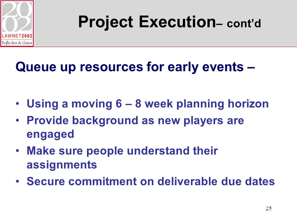 25 Project Execution – contd Queue up resources for early events – Using a moving 6 – 8 week planning horizon Provide background as new players are engaged Make sure people understand their assignments Secure commitment on deliverable due dates