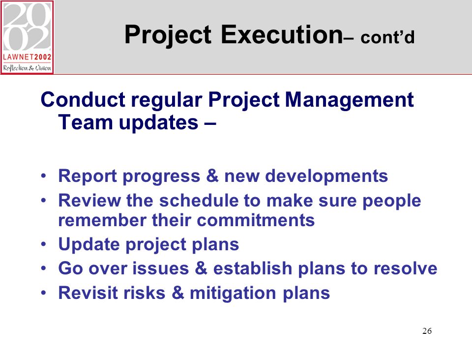 26 Project Execution – contd Conduct regular Project Management Team updates – Report progress & new developments Review the schedule to make sure people remember their commitments Update project plans Go over issues & establish plans to resolve Revisit risks & mitigation plans