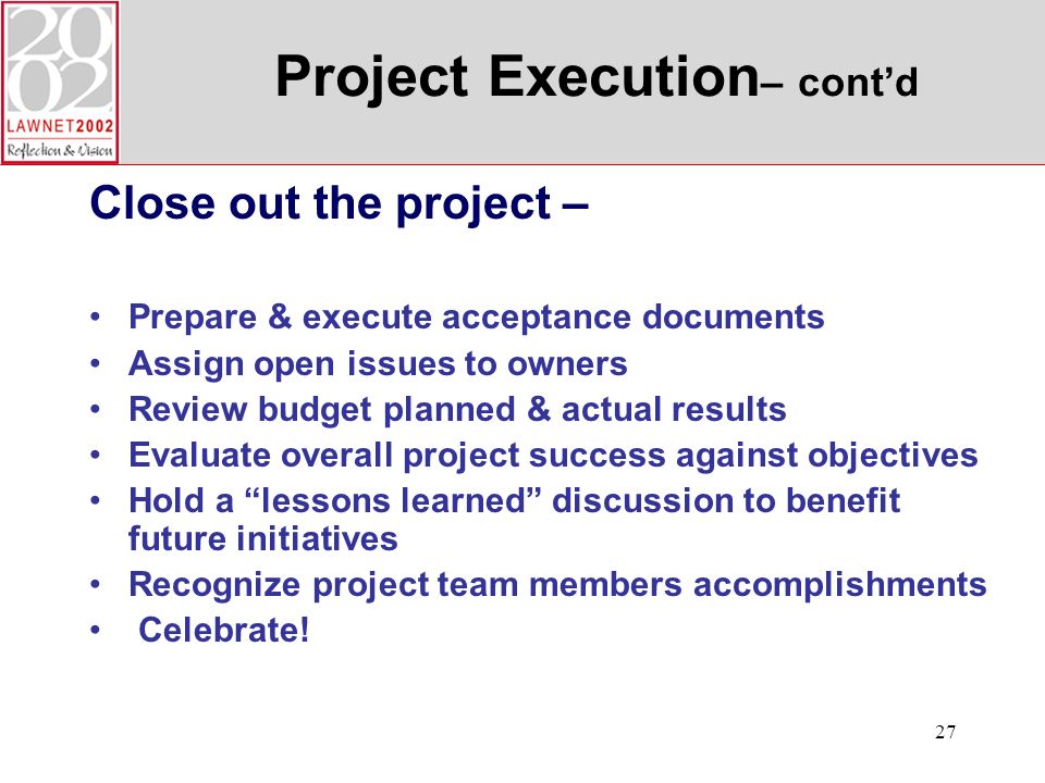 27 Project Execution – contd Close out the project – Prepare & execute acceptance documents Assign open issues to owners Review budget planned & actual results Evaluate overall project success against objectives Hold a lessons learned discussion to benefit future initiatives Recognize project team members accomplishments Celebrate!