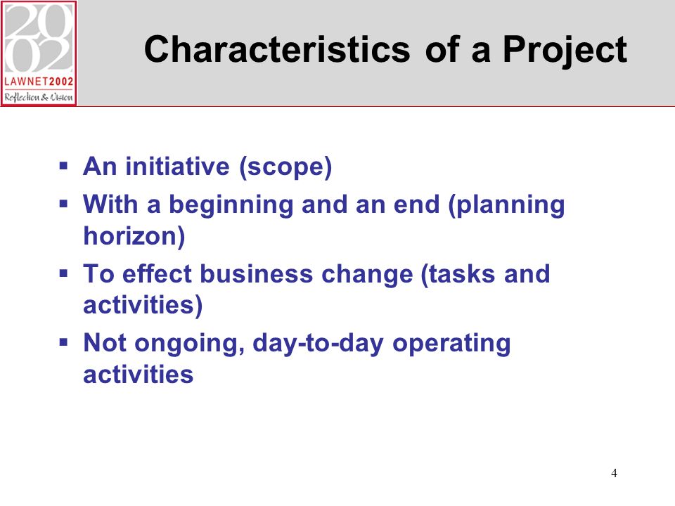 4 Characteristics of a Project An initiative (scope) With a beginning and an end (planning horizon) To effect business change (tasks and activities) Not ongoing, day-to-day operating activities