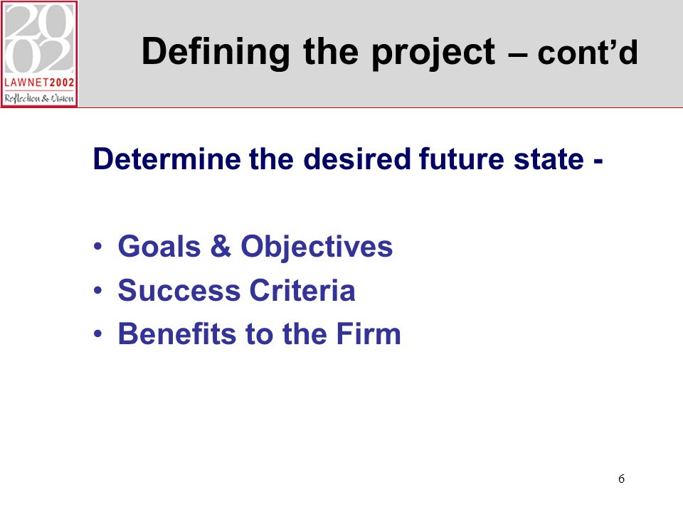 6 Defining the project – contd Determine the desired future state - Goals & Objectives Success Criteria Benefits to the Firm