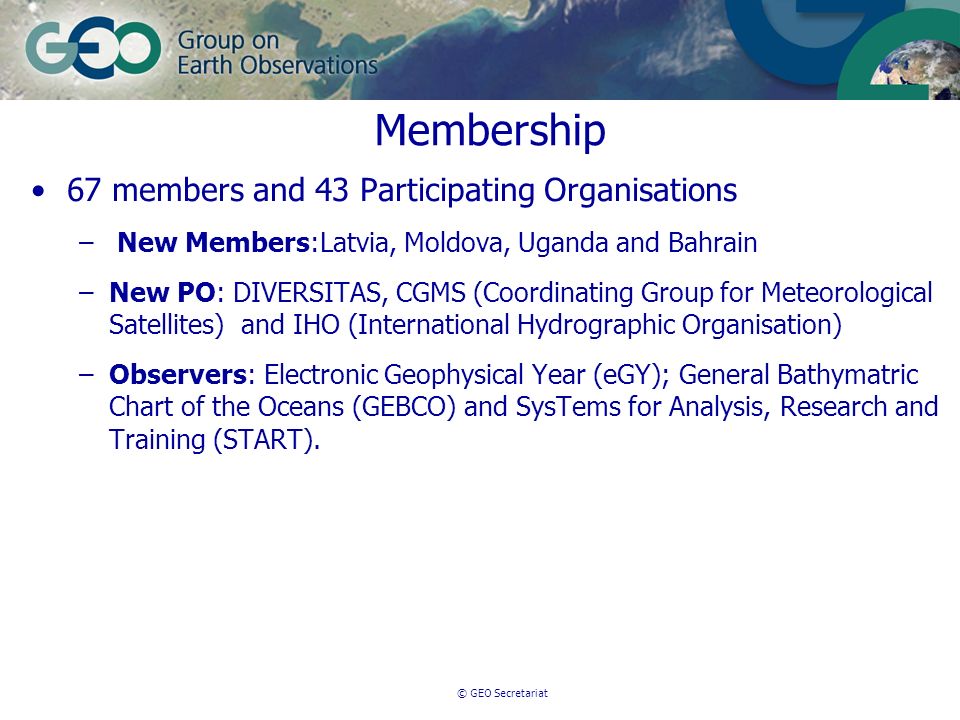 © GEO Secretariat Membership 67 members and 43 Participating Organisations – New Members:Latvia, Moldova, Uganda and Bahrain –New PO: DIVERSITAS, CGMS (Coordinating Group for Meteorological Satellites) and IHO (International Hydrographic Organisation) –Observers: Electronic Geophysical Year (eGY); General Bathymatric Chart of the Oceans (GEBCO) and SysTems for Analysis, Research and Training (START).